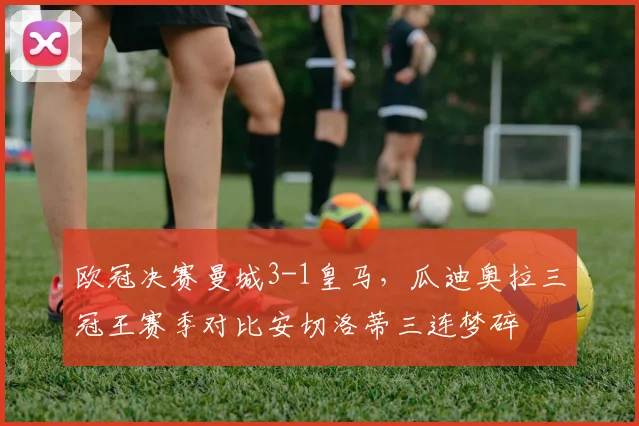 欧冠决赛曼城3-1皇马,瓜迪奥拉三冠王赛季对比安切洛蒂三连梦碎